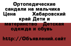 Ортопедические сандали на мальчика › Цена ­ 500 - Хабаровский край Дети и материнство » Детская одежда и обувь   